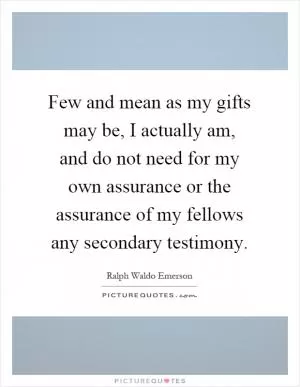 Few and mean as my gifts may be, I actually am, and do not need for my own assurance or the assurance of my fellows any secondary testimony Picture Quote #1