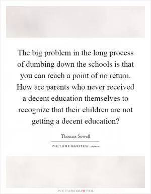 The big problem in the long process of dumbing down the schools is that you can reach a point of no return. How are parents who never received a decent education themselves to recognize that their children are not getting a decent education? Picture Quote #1