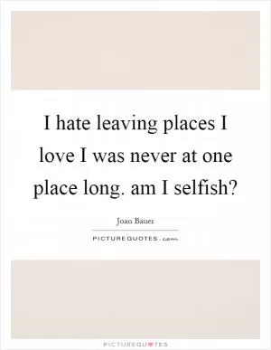I hate leaving places I love I was never at one place long. am I selfish? Picture Quote #1