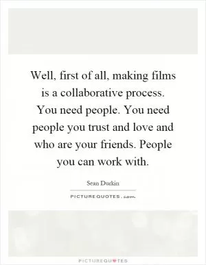 Well, first of all, making films is a collaborative process. You need people. You need people you trust and love and who are your friends. People you can work with Picture Quote #1