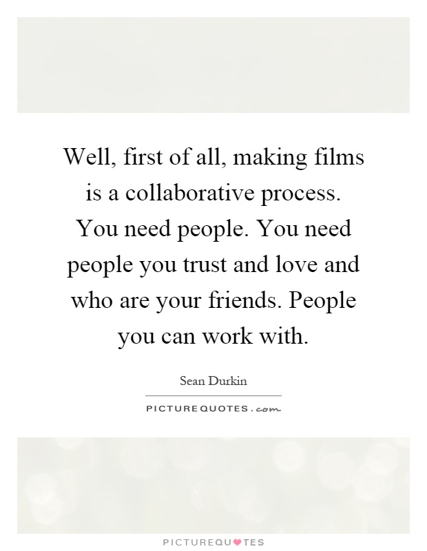 Well, first of all, making films is a collaborative process. You need people. You need people you trust and love and who are your friends. People you can work with Picture Quote #1