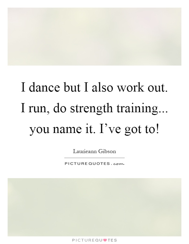 I dance but I also work out. I run, do strength training... you name it. I've got to! Picture Quote #1