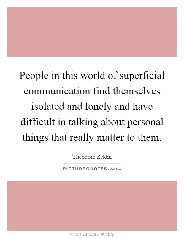 People in this world of superficial communication find themselves isolated and lonely and have difficult in talking about personal things that really matter to them Picture Quote #1