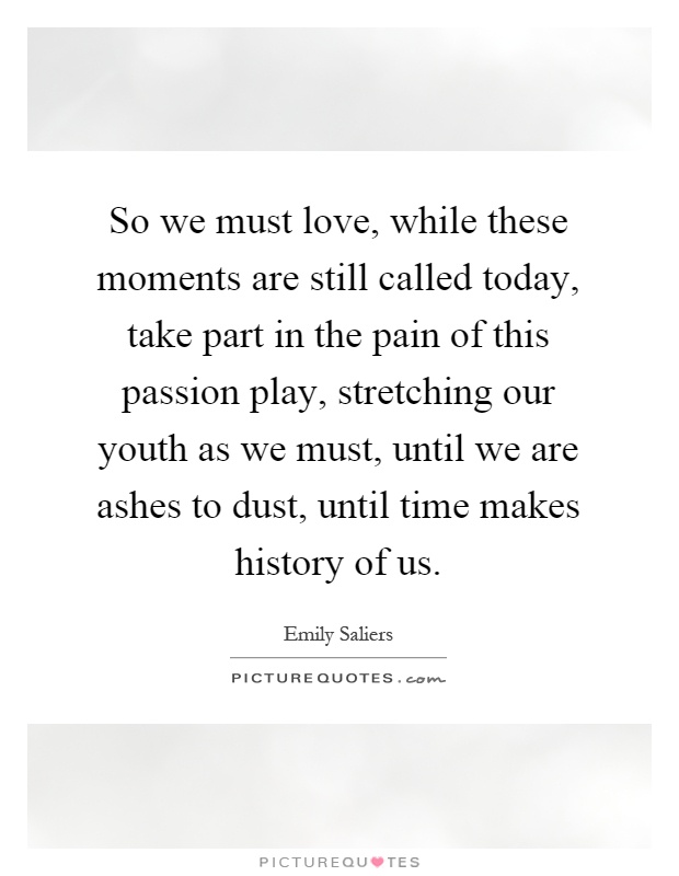 So we must love, while these moments are still called today, take part in the pain of this passion play, stretching our youth as we must, until we are ashes to dust, until time makes history of us Picture Quote #1
