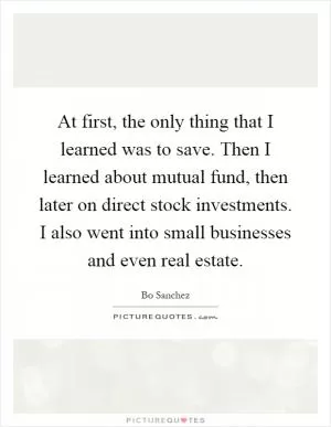 At first, the only thing that I learned was to save. Then I learned about mutual fund, then later on direct stock investments. I also went into small businesses and even real estate Picture Quote #1