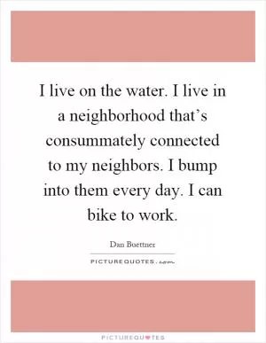 I live on the water. I live in a neighborhood that’s consummately connected to my neighbors. I bump into them every day. I can bike to work Picture Quote #1