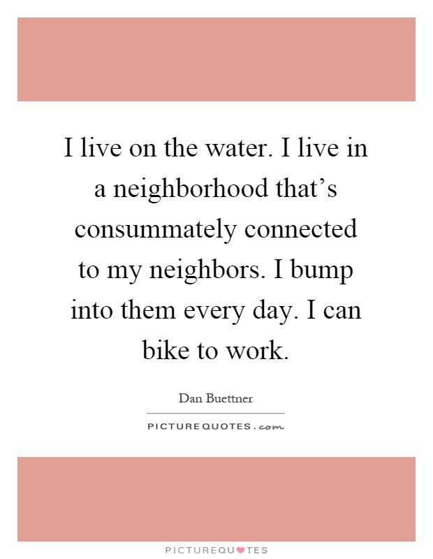 I live on the water. I live in a neighborhood that's consummately connected to my neighbors. I bump into them every day. I can bike to work Picture Quote #1
