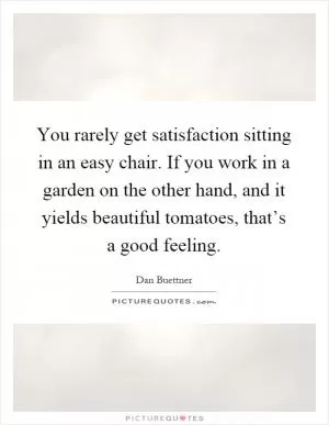 You rarely get satisfaction sitting in an easy chair. If you work in a garden on the other hand, and it yields beautiful tomatoes, that’s a good feeling Picture Quote #1