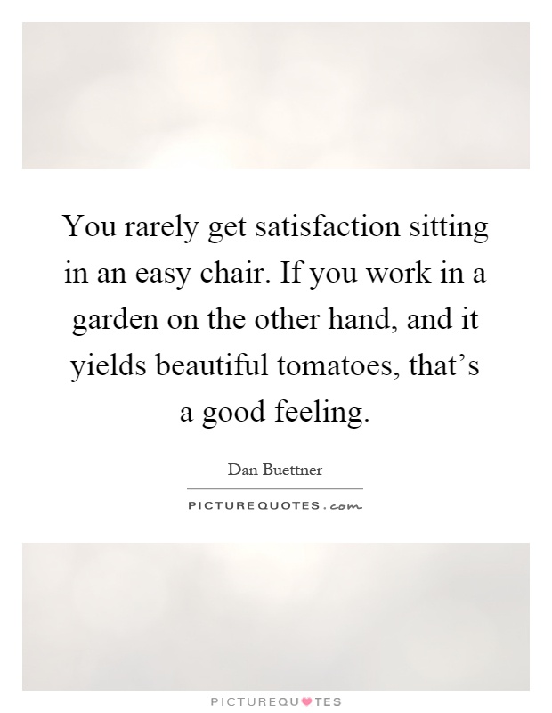 You rarely get satisfaction sitting in an easy chair. If you work in a garden on the other hand, and it yields beautiful tomatoes, that's a good feeling Picture Quote #1