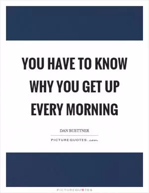 You have to know why you get up every morning Picture Quote #1