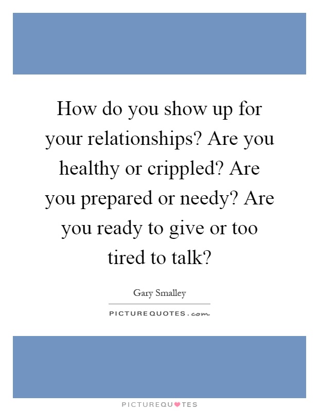 How do you show up for your relationships? Are you healthy or crippled? Are you prepared or needy? Are you ready to give or too tired to talk? Picture Quote #1