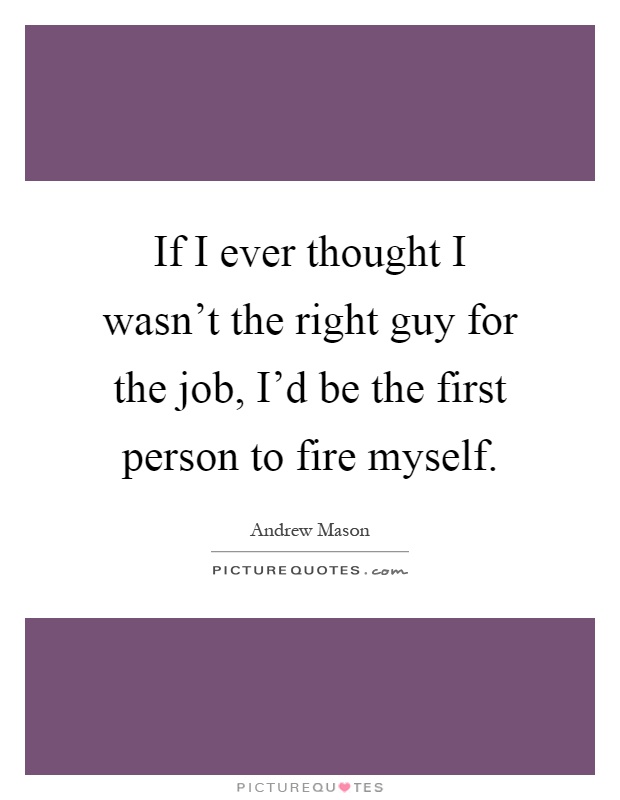 If I ever thought I wasn't the right guy for the job, I'd be the first person to fire myself Picture Quote #1