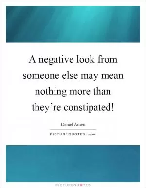 A negative look from someone else may mean nothing more than they’re constipated! Picture Quote #1