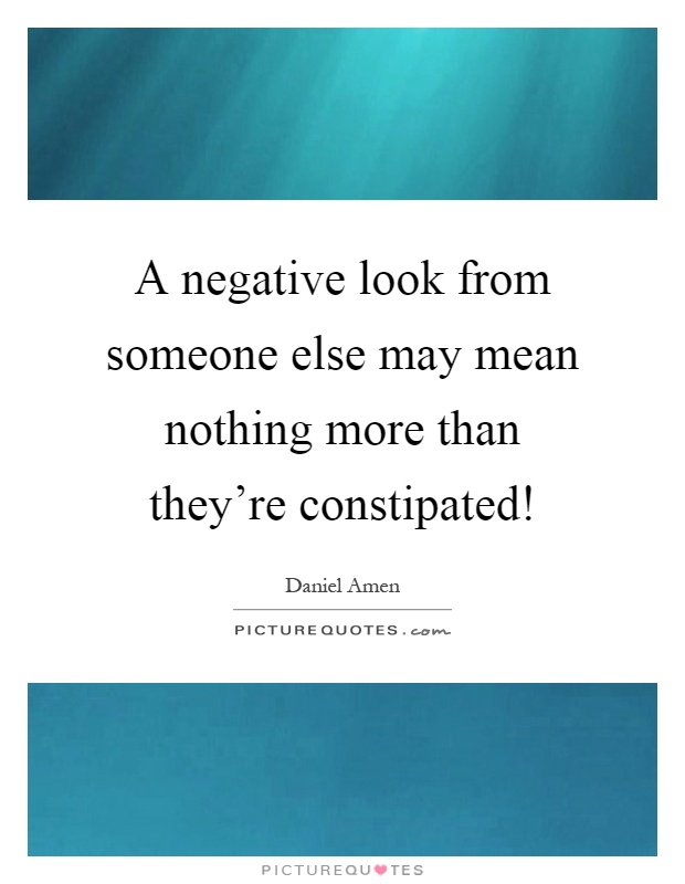 A negative look from someone else may mean nothing more than they're constipated! Picture Quote #1