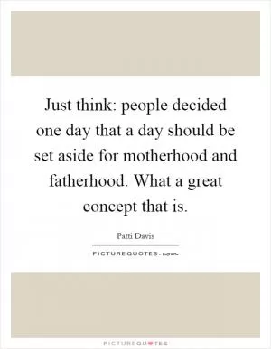 Just think: people decided one day that a day should be set aside for motherhood and fatherhood. What a great concept that is Picture Quote #1