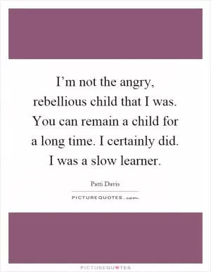 I’m not the angry, rebellious child that I was. You can remain a child for a long time. I certainly did. I was a slow learner Picture Quote #1