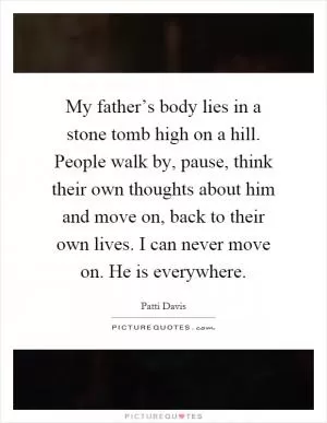 My father’s body lies in a stone tomb high on a hill. People walk by, pause, think their own thoughts about him and move on, back to their own lives. I can never move on. He is everywhere Picture Quote #1