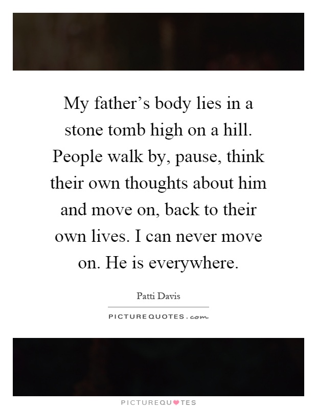 My father's body lies in a stone tomb high on a hill. People walk by, pause, think their own thoughts about him and move on, back to their own lives. I can never move on. He is everywhere Picture Quote #1