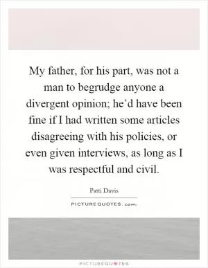 My father, for his part, was not a man to begrudge anyone a divergent opinion; he’d have been fine if I had written some articles disagreeing with his policies, or even given interviews, as long as I was respectful and civil Picture Quote #1