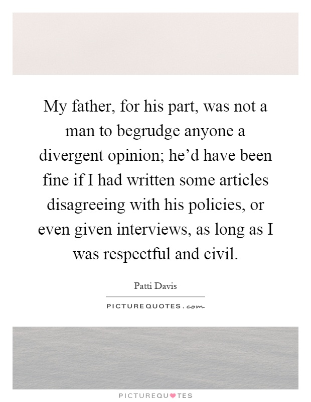 My father, for his part, was not a man to begrudge anyone a divergent opinion; he'd have been fine if I had written some articles disagreeing with his policies, or even given interviews, as long as I was respectful and civil Picture Quote #1