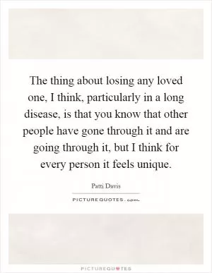 The thing about losing any loved one, I think, particularly in a long disease, is that you know that other people have gone through it and are going through it, but I think for every person it feels unique Picture Quote #1
