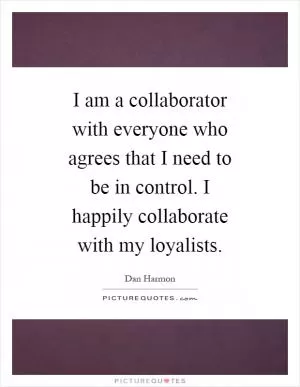 I am a collaborator with everyone who agrees that I need to be in control. I happily collaborate with my loyalists Picture Quote #1