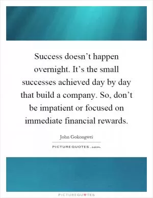 Success doesn’t happen overnight. It’s the small successes achieved day by day that build a company. So, don’t be impatient or focused on immediate financial rewards Picture Quote #1