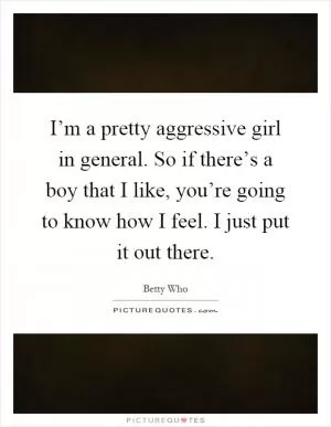 I’m a pretty aggressive girl in general. So if there’s a boy that I like, you’re going to know how I feel. I just put it out there Picture Quote #1