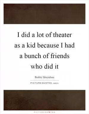 I did a lot of theater as a kid because I had a bunch of friends who did it Picture Quote #1