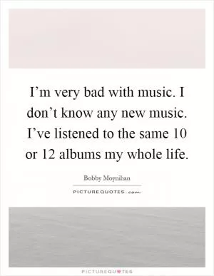 I’m very bad with music. I don’t know any new music. I’ve listened to the same 10 or 12 albums my whole life Picture Quote #1