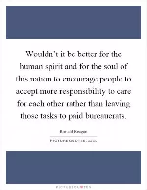 Wouldn’t it be better for the human spirit and for the soul of this nation to encourage people to accept more responsibility to care for each other rather than leaving those tasks to paid bureaucrats Picture Quote #1