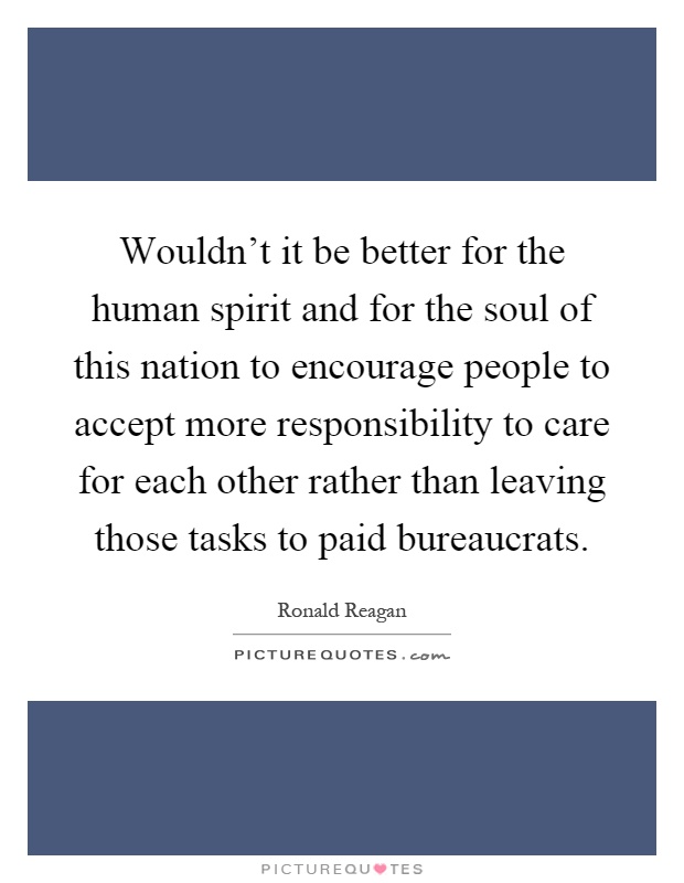 Wouldn't it be better for the human spirit and for the soul of this nation to encourage people to accept more responsibility to care for each other rather than leaving those tasks to paid bureaucrats Picture Quote #1