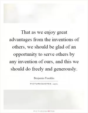 That as we enjoy great advantages from the inventions of others, we should be glad of an opportunity to serve others by any invention of ours, and this we should do freely and generously Picture Quote #1