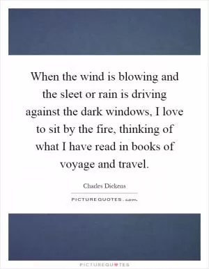 When the wind is blowing and the sleet or rain is driving against the dark windows, I love to sit by the fire, thinking of what I have read in books of voyage and travel Picture Quote #1