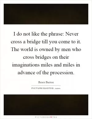 I do not like the phrase: Never cross a bridge till you come to it. The world is owned by men who cross bridges on their imaginations miles and miles in advance of the procession Picture Quote #1