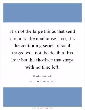 It’s not the large things that send a man to the madhouse... no, it’s the continuing series of small tragedies... not the death of his love but the shoelace that snaps with no time left Picture Quote #1