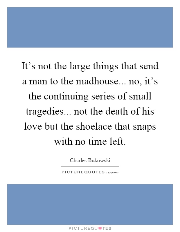 It's not the large things that send a man to the madhouse... no, it's the continuing series of small tragedies... not the death of his love but the shoelace that snaps with no time left Picture Quote #1
