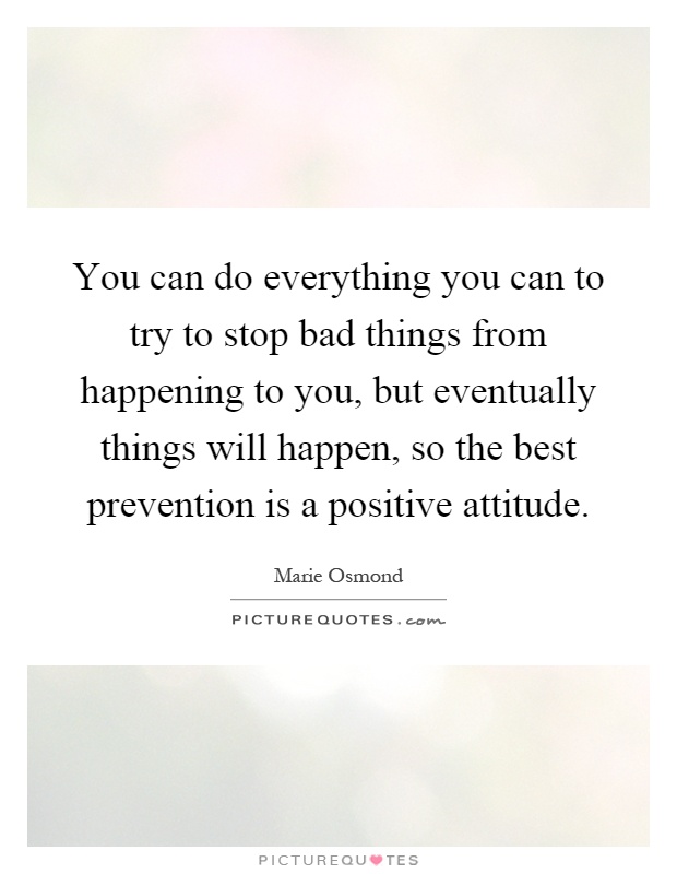 You can do everything you can to try to stop bad things from happening to you, but eventually things will happen, so the best prevention is a positive attitude Picture Quote #1