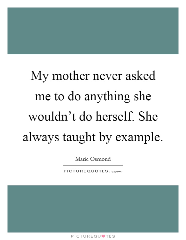 My mother never asked me to do anything she wouldn't do herself. She always taught by example Picture Quote #1