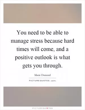 You need to be able to manage stress because hard times will come, and a positive outlook is what gets you through Picture Quote #1