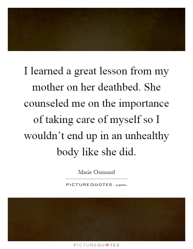 I learned a great lesson from my mother on her deathbed. She counseled me on the importance of taking care of myself so I wouldn't end up in an unhealthy body like she did Picture Quote #1