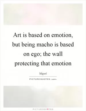 Art is based on emotion, but being macho is based on ego; the wall protecting that emotion Picture Quote #1