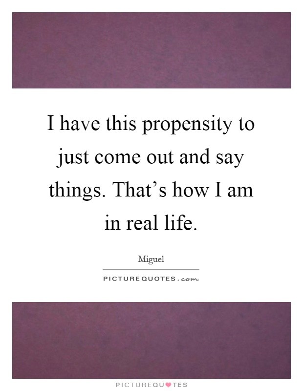 I have this propensity to just come out and say things. That's how I am in real life Picture Quote #1