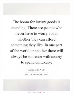 The boom for luxury goods is unending. There are people who never have to worry about whether they can afford something they like. In one part of the world or another there will always be someone with money to spend on luxury Picture Quote #1