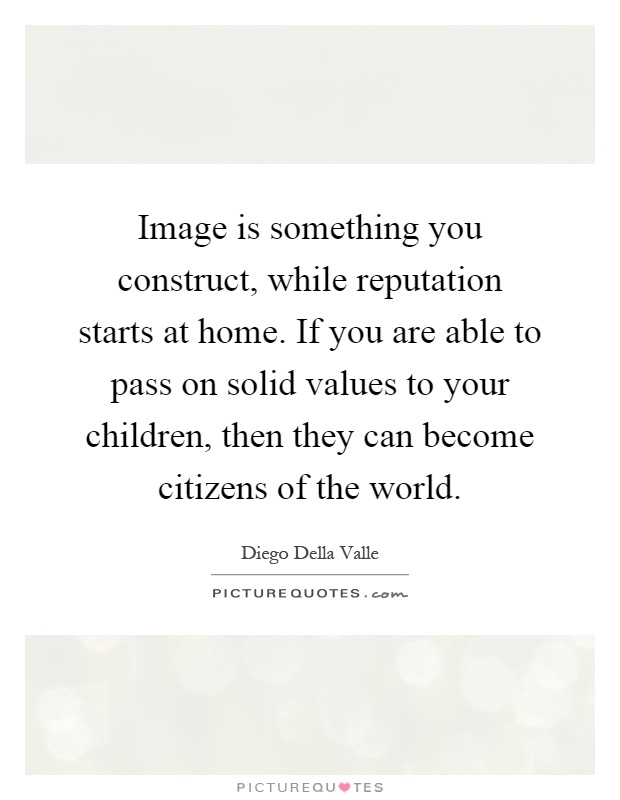 Image is something you construct, while reputation starts at home. If you are able to pass on solid values to your children, then they can become citizens of the world Picture Quote #1