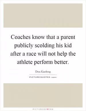 Coaches know that a parent publicly scolding his kid after a race will not help the athlete perform better Picture Quote #1
