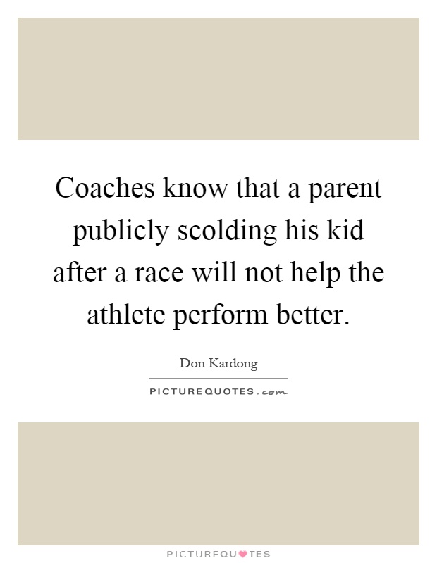 Coaches know that a parent publicly scolding his kid after a race will not help the athlete perform better Picture Quote #1