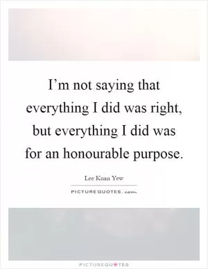 I’m not saying that everything I did was right, but everything I did was for an honourable purpose Picture Quote #1