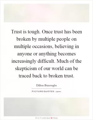 Trust is tough. Once trust has been broken by multiple people on multiple occasions, believing in anyone or anything becomes increasingly difficult. Much of the skepticism of our world can be traced back to broken trust Picture Quote #1