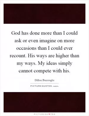 God has done more than I could ask or even imagine on more occasions than I could ever recount. His ways are higher than my ways. My ideas simply cannot compete with his Picture Quote #1